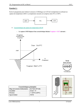 TD : Programmation du PIC en MikroC 1ELT
Lycée Alkhaouarizmy 1 A.Taouni
Exercice 1 :
Écrire le programme pour réaliser la mesure et l'affichage sur LCD de la température en utilisant un
capteur de température LM35. La température mesurée est comprise entre 0°C et 150°C.
 Caractéristiques du capteur de température LM 35
 Le capteur LM35 dispose d'une caractéristique linéaire Vcapteur = f (T°) suivante :
Caractéristiques principales
Plage de la tension d'alimentation 0,2 Volt à 35 Volts
Sensibilité 10 mV / °C
Précision +/- 0,5°C (à 25°C)
Type de boîtier TO 92
 