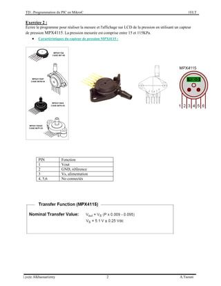 TD : Programmation du PIC en MikroC 1ELT
Lycée Alkhaouarizmy 2 A.Taouni
Exercice 2 :
Écrire le programme pour réaliser la mesure et l'affichage sur LCD de la pression en utilisant un capteur
de pression MPX4115. La pression mesurée est comprise entre 15 et 115KPa.
 Caractéristiques du capteur de pression MPX4115 :
PIN Fonction
1 Vout
2 GND, référence
3 Vs, alimentation
4, 5,6 No connectés
 