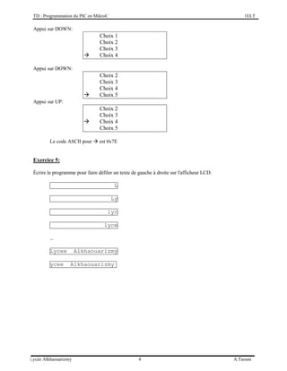 TD : Programmation du PIC en MikroC 1ELT
Lycée Alkhaouarizmy 4 A.Taouni
Appui sur DOWN:
Choix 1
Choix 2
Choix 3
 Choix 4
Appui sur DOWN:
Choix 2
Choix 3
Choix 4
 Choix 5
Appui sur UP:
Choix 2
Choix 3
 Choix 4
Choix 5
Le code ASCII pour  est 0x7E
Exercice 5:
Écrire le programme pour faire défiler un texte de gauche à droite sur l'afficheur LCD:
L
Ly
lyc
lyce
…
Lycee Alkhaouarizmy
ycee Alkhaouarizmy
 