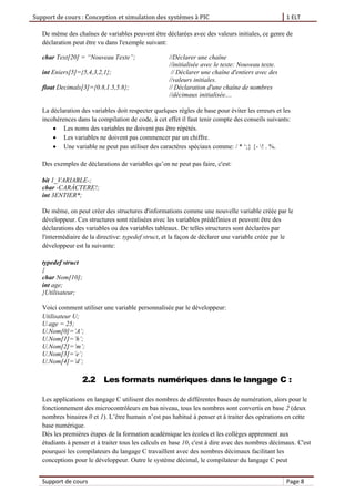 Support de cours : Conception et simulation des systèmes à PIC 1 ELT
Support de cours Page 8
De même des chaînes de variables peuvent être déclarées avec des valeurs initiales, ce genre de
déclaration peut être vu dans l'exemple suivant:
char Text[20] = “Nouveau Texte”; //Déclarer une chaîne
//initialisée avec le texte: Nouveau texte.
int Eniers[5]={5,4,3,2,1}; // Déclarer une chaîne d'entiers avec des
//valeurs initiales.
float Decimals[3]={0.8,1.5,5.8}; // Déclaration d'une chaîne de nombres
//décimaux initialisée....
La déclaration des variables doit respecter quelques règles de base pour éviter les erreurs et les
incohérences dans la compilation de code, à cet effet il faut tenir compte des conseils suivants:
 Les noms des variables ne doivent pas être répétés.
 Les variables ne doivent pas commencer par un chiffre.
 Une variable ne peut pas utiliser des caractères spéciaux comme: / * ‘;} {- ! . %.
Des exemples de déclarations de variables qu’on ne peut pas faire, c'est:
bit 1_VARIABLE-;
char -CARÁCTERE!;
int 3ENTIER*;
De même, on peut créer des structures d'informations comme une nouvelle variable créée par le
développeur. Ces structures sont réalisées avec les variables prédéfinies et peuvent être des
déclarations des variables ou des variables tableaux. De telles structures sont déclarées par
l'intermédiaire de la directive: typedef struct, et la façon de déclarer une variable créée par le
développeur est la suivante:
typedef struct
{
char Nom[10];
int age;
}Utilisateur;
Voici comment utiliser une variable personnalisée par le développeur:
Utilisateur U;
U.age = 25;
U.Nom[0]=’A’;
U.Nom[1]=’h’;
U.Nom[2]=’m’;
U.Nom[3]=’e’;
U.Nom[4]=’d’;
2.2 Les formats numériques dans le langage C :
Les applications en langage C utilisent des nombres de différentes bases de numération, alors pour le
fonctionnement des microcontrôleurs en bas niveau, tous les nombres sont convertis en base 2 (deux
nombres binaires 0 et 1). L’être humain n’est pas habitué à penser et à traiter des opérations en cette
base numérique.
Dès les premières étapes de la formation académique les écoles et les collèges apprennent aux
étudiants à penser et à traiter tous les calculs en base 10, c'est à dire avec des nombres décimaux. C'est
pourquoi les compilateurs du langage C travaillent avec des nombres décimaux facilitant les
conceptions pour le développeur. Outre le système décimal, le compilateur du langage C peut
 