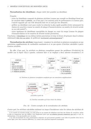 1 MOD`ELE CONCEPTUEL DE DONN´EES (MCD) 11
Normalisation des identiﬁants : chaque entit´e doit poss´eder un identiﬁant.
Conseils :
– ´eviter les identiﬁants compos´es de plusieurs attributs (comme par exemple un identiﬁant form´e par
les attributs nom et pr´enom), car d’une part c’est mauvais pour les performances et d’autres part,
l’unicit´e suppos´ee par une telle d´emarche ﬁnit tˆot ou tard par ˆetre d´ementie ;
– pr´ef´erer un identiﬁant court pour rendre la recherche la plus rapide possible (´eviter notamment les
chaˆınes de caract`eres comme un num´ero de plaque d’immatriculation, un num´ero de s´ecurit´e sociale
ou un code postal3) ;
– ´eviter ´egalement les identiﬁants susceptibles de changer au cours du temps (comme les plaques
d’immatriculation ou les num´eros de s´ecurit´e sociale provisoires).
Conclusion : l’identiﬁant sur un sch´ema entit´es-associations (et donc la future cl´e primaire dans le sch´ema
relationnel) doit ˆetre un entier, de pr´ef´erence incr´ement´e automatiquement4.
Normalisation des attributs (importante) : remplacer les attributs en plusieurs exemplaires en une
association suppl´ementaire de cardinalit´es maximales n et ne pas ajouter d’attribut calculable `a partir
d’autres attributs.
En eﬀet, d’une part, les attributs en plusieurs exemplaires posent des probl`emes d’´evolutivit´e du
mod`ele (sur la ﬁgure 12(a) `a gauche, comment faire si un employ´e a deux adresses secondaires?) et
employés
- n° employé
- nom
- adresse principale
- adresse secondaire
- n° téléphone domicile
- n° téléphone portable
employés
- n° employé
- nom
adresses
- n° adresse
- adresse
numéros de tél.
- n° de n° de tél.
- n° de téléphone
- fixe ou portable
1,n1,n
1,n
1,n
posséder
occuper
- type
normalisation
(a) Attributs en plusieurs exemplaires remplac´es par une association suppl´ementaire
commandes
- n° commande
- date commande
- montant total
articles
- numéro article
- désignation
- prix unitaire
de vente
figurer
- quantité
1,n 0,n
calculable à partir de
(b) Attribut calculable qu’il faut retirer du sch´ema
Fig. 12 – Contre-exemples de la normalisation des attributs
d’autre part, les attributs calculables induisent un risque d’incoh´erence entre les valeurs des attributs de
3. Un num´ero de s´ecurit´e sociale, un code postal ou un num´ero de t´el´ephone sont bien des chaˆınes de caract`eres, mˆeme
si elles ne comportent que des chiﬀres, tout simplement parce que ces num´eros peuvent commencer par un 0, ce qui, en
informatique, n’est pas possible avec un entier.
4. Le seul inconv´enient de cette num´erotation arbitraire est qu’il devient possible `a une table de poss´eder deux fois la
mˆeme ligne (avec deux num´eros diﬀ´erents). Le conseil reste pourtant largement avantageux
 