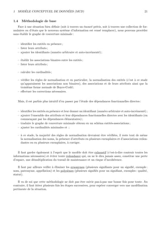 1 MOD`ELE CONCEPTUEL DE DONN´EES (MCD) 21
1.4 M´ethodologie de base
Face `a une situation bien d´eﬁnie (soit `a travers un ´enonc´e pr´ecis, soit `a travers une collection de for-
mulaires ou d’´etats que le nouveau syst`eme d’information est cens´e remplacer), nous pouvons proc´eder
sans ´etablir le graphe de couverture minimale :
– identiﬁer les entit´es en pr´esence ;
– lister leurs attributs ;
– ajouter les identiﬁants (num´ero arbitraire et auto-incr´ement´e) ;
– ´etablir les associations binaires entre les entit´es ;
– lister leurs attributs ;
– calculer les cardinalit´es ;
– v´eriﬁer les r`egles de normalisation et en particulier, la normalisation des entit´es (c’est `a ce stade
qu’apparaissent les associations non binaires), des associations et de leurs attributs ainsi que la
troisi`eme forme normale de Boyce-Codd ;
– eﬀectuer les corrections n´ecessaires.
Mais, il est parfois plus intuitif d’en passer par l’´etude des d´ependances fonctionnelles directes :
– identiﬁer les entit´es en pr´esence et leur donner un identiﬁant (num´ero arbitraire et auto-incr´ement´e) ;
– ajouter l’ensemble des attributs et leur d´ependances fonctionnelles directes avec les identiﬁants (en
commen¸cant par les d´ependances ´el´ementaires) ;
– traduire le graphe de couverture minimale obtenu en un sch´ema entit´es-associations ;
– ajuster les cardinalit´es minimales et ;
– `a ce stade, la majorit´e des r`egles de normalisation devraient ˆetre v´eriﬁ´ees, il reste tout de mˆeme
la normalisation des noms, la pr´esence d’attributs en plusieurs exemplaires et d’associations redon-
dantes ou en plusieurs exemplaires, `a corriger.
Il faut garder ´egalement `a l’esprit que le mod`ele doit ˆetre exhaustif (c’est-`a-dire contenir toutes les
informations n´ecessaires) et ´eviter toute redondance qui, on ne le dira jamais assez, constitue une perte
d’espace, une d´emultiplication du travail de maintenance et un risque d’incoh´erence.
Il faut par ailleurs veiller `a ´eliminer les synonymes (plusieurs signiﬁants pour un signiﬁ´e, exemple :
nom, patronyme, appellation) et les polys`emes (plusieurs signiﬁ´es pour un signiﬁant, exemples : qualit´e,
statut).
Il va de soi que cette m´ethodologie ne doit pas ˆetre suivie pas-`a-pas une bonne fois pour toute. Au
contraire, il faut it´erer plusieurs fois les ´etapes successives, pour esp´erer converger vers une mod´elisation
pertinente de la situation.
 