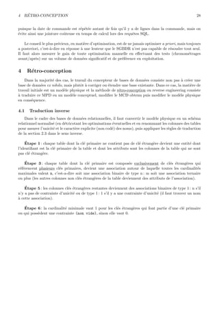 4 R´ETRO-CONCEPTION 28
puisque la date de commande est r´ep´et´ee autant de fois qu’il y a de lignes dans la commande, mais on
´evite ainsi une jointure coˆuteuse en temps de calcul lors des requˆetes SQL.
Le conseil le plus pr´ecieux, en mati`ere d’optimisation, est de ne jamais optimiser a priori, mais toujours
a posteriori, c’est-`a-dire en r´eponse `a une lenteur que le SGBDR n’est pas capable de r´esoudre tout seul.
Il faut alors mesurer le gain de toute optimisation manuelle en eﬀectuant des tests (chronom´etrages
avant/apr`es) sur un volume de donn´ees signiﬁcatif et de pr´ef´erence en exploitation.
4 R´etro-conception
Dans la majorit´e des cas, le travail du concepteur de bases de donn´ees consiste non pas `a cr´eer une
base de donn´ees ex nihilo, mais plutˆot `a corriger ou ´etendre une base existante. Dans ce cas, la mati`ere de
travail initiale est un mod`ele physique et la m´ethode de r´etro-conception ou reverse engineering consiste
`a traduire ce MPD en un mod`ele conceptuel, modiﬁer le MCD obtenu puis modiﬁer le mod`ele physique
en cons´equence.
4.1 Traduction inverse
Dans le cadre des bases de donn´ees relationnelles, il faut convertir le mod`ele physique en un sch´ema
relationnel normalis´e (en d´etricotant les optimisations ´eventuelles et en renommant les colonnes des tables
pour assurer l’unicit´e et le caract`ere explicite (non cod´e) des noms), puis appliquer les r`egles de traduction
de la section 2.3 dans le sens inverse.
´Etape 1 : chaque table dont la cl´e primaire ne contient pas de cl´e ´etrang`ere devient une entit´e dont
l’identiﬁant est la cl´e primaire de la table et dont les attributs sont les colonnes de la table qui ne sont
pas cl´e ´etrang`ere.
´Etape 3 : chaque table dont la cl´e primaire est compos´ee exclusivement de cl´es ´etrang`eres qui
r´ef´erencent plusieurs cl´es primaires, devient une association autour de laquelle toutes les cardinalit´es
maximales valent n, c’est-a-dire soit une association binaire de type n : m soit une association ternaire
ou plus (les autres colonnes non cl´es ´etrang`eres de la table deviennent des attributs de l’association).
´Etape 5 : les colonnes cl´es ´etrang`eres restantes deviennent des associations binaires de type 1 : n s’il
n’y a pas de contrainte d’unicit´e ou de type 1 : 1 s’il y a une contrainte d’unicit´e (il faut trouver un nom
`a cette association).
´Etape 6 : la cardinalit´e minimale vaut 1 pour les cl´es ´etrang`eres qui font partie d’une cl´e primaire
ou qui poss`edent une contrainte (non vide), sinon elle vaut 0.
 