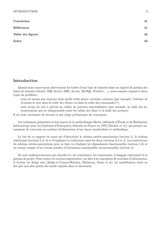 INTRODUCTION 3
Conclusion 41
R´ef´erences 41
Table des ﬁgures 42
Index 43
Introduction
Quand nous construisons directement les tables d’une base de donn´ees dans un logiciel de gestion des
bases de donn´ees (Oracle, SQL Server, DB2, Access, MySQL, PostGre, ...), nous sommes expos´es `a deux
types de probl`eme :
– nous ne savons pas toujours dans quelle table placer certaines colonnes (par exemple, l’adresse de
livraison se met dans la table des clients ou dans la table des commandes?) ;
– nous avons du mal `a pr´evoir les tables de jonction interm´ediaires (par exemple, la table des in-
terpr´etations qui est indispensable entre les tables des ﬁlms et la table des acteurs).
Il est donc n´ecessaire de recourir `a une ´etape pr´eliminaire de conception.
Les techniques pr´esent´ees ici font partie de la m´ethodologie Merise (M´ethode d’´Etude et de R´ealisation
Informatique pour les Syst`emes d’Entreprise) ´elabor´ee en France en 1978 [Tardieu et al.], qui permet no-
tamment de concevoir un syst`eme d’information d’une fa¸con standardis´ee et m´ethodique.
Le but de ce support de cours est d’introduire le sch´ema entit´es-associations (section 1), le sch´ema
relationnel (sections 2 et 3) et d’expliquer la traduction entre les deux (sections 2.3 et 4). La construction
du sch´ema entit´es-associations peut se faire en ´etudiant les d´ependances fonctionnelles (section 1.3) et
en tenant compte d’un certain nombre d’extensions conceptuelles incontournables (section 5).
Ne sont malheureusement pas abord´es ici : les contraintes, les traitements, le langage relationnel et la
gestion de projet. Pour toutes ces notions importantes, car li´ees `a la conception de syst`emes d’information,
le lecteur est dirig´e vers [Akoka et Comyn-Wattiau, Matheron, Nanci et al.]. La mod´elisation objet ne
fait pas non plus partie des outils expos´es dans ce document.
 