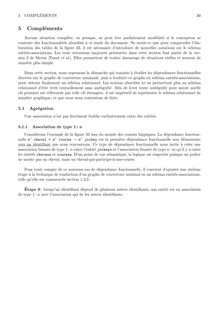 5 COMPL´EMENTS 30
5 Compl´ements
Aucune situation compl`ete, ou presque, ne peut ˆetre parfaitement mod´elis´ee si le concepteur se
contente des fonctionnalit´es abord´ees `a ce stade du document. Ne serait-ce que pour comprendre l’´ela-
boration des tables de la ﬁgure 33, il est n´ecessaire d’introduire de nouvelles notations sur le sch´ema
entit´es-associations. Les trois extensions majeures pr´esent´ees dans cette section font partie de la ver-
sion 2 de Merise [Panet et al.]. Elles permettent de traiter davantage de situations r´eelles et souvent de
mani`ere plus simple.
Dans cette section, nous reprenons la d´emarche qui consiste `a ´etudier les d´ependances fonctionnelles
directes sur le graphe de couverture minimale, puis `a traduire ce graphe en sch´ema entit´es-associations,
pour obtenir ﬁnalement un sch´ema relationnel. Les notions abord´ees ici ne permettent plus au sch´ema
relationnel d’ˆetre ´ecrit textuellement sans ambigu¨ıt´e. Aﬁn de lever toute ambigu¨ıt´e pour savoir quelle
cl´e primaire est r´ef´erenc´ee par telle cl´e ´etrang`ere, il est imp´eratif de repr´esenter le sch´ema relationnel de
mani`ere graphique, ce que nous nous contentons de faire.
5.1 Agr´egation
Une association n’est pas forc´ement ´etablie exclusivement entre des entit´es.
5.1.1 Association de type 1 : n
Consid´erons l’exemple de la ﬁgure 34 issu du monde des courses hippiques. La d´ependance fonction-
nelle n◦ cheval + n◦ course → n◦ jockey est la premi`ere d´ependance fonctionnelle non ´el´ementaire
vers un identiﬁant que nous rencontrons. Ce type de d´ependance fonctionnelle nous incite `a cr´eer une
association binaire de type 1 : n entre l’entit´e jockeys et l’association binaire de type n : m qu’il y a entre
les entit´es chevaux et courses. D’un point de vue s´emantique, la logique est respect´ee puisque un jockey
ne monte pas un cheval, mais un cheval-qui-participe-`a-une-course.
Pour tenir compte de ce nouveau cas de d´ependance fonctionnelle, il convient d’ajouter une sixi`eme
´etape `a la technique de traduction d’un graphe de couverture minimal en un sch´ema entit´es-associations,
telle qu’elle est commenc´ee section 1.3.3 :
´Etape 6 : lorsqu’un identiﬁant d´epend de plusieurs autres identiﬁants, son entit´e est en association
de type 1 : n avec l’association qui lie les autres identiﬁants.
 