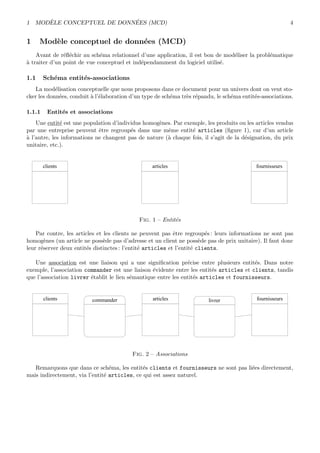 1 MOD`ELE CONCEPTUEL DE DONN´EES (MCD) 4
1 Mod`ele conceptuel de donn´ees (MCD)
Avant de r´eﬂ´echir au sch´ema relationnel d’une application, il est bon de mod´eliser la probl´ematique
`a traiter d’un point de vue conceptuel et ind´ependamment du logiciel utilis´e.
1.1 Sch´ema entit´es-associations
La mod´elisation conceptuelle que nous proposons dans ce document pour un univers dont on veut sto-
cker les donn´ees, conduit `a l’´elaboration d’un type de sch´ema tr`es r´epandu, le sch´ema entit´es-associations.
1.1.1 Entit´es et associations
Une entit´e est une population d’individus homog`enes. Par exemple, les produits ou les articles vendus
par une entreprise peuvent ˆetre regroup´es dans une mˆeme entit´e articles (ﬁgure 1), car d’un article
`a l’autre, les informations ne changent pas de nature (`a chaque fois, il s’agit de la d´esignation, du prix
unitaire, etc.).
clients
- numéro client
- nom client
- prénom
- adresse client
- ...
articles
- numéro article
- désignation
- prix unitaire
de vente
- ...
fournisseurs
- n° fournisseur
- nom contact
- n° téléphone
contact
- ...
Fig. 1 – Entit´es
Par contre, les articles et les clients ne peuvent pas ˆetre regroup´es : leurs informations ne sont pas
homog`enes (un article ne poss`ede pas d’adresse et un client ne poss`ede pas de prix unitaire). Il faut donc
leur r´eserver deux entit´es distinctes : l’entit´e articles et l’entit´e clients.
Une association est une liaison qui a une signiﬁcation pr´ecise entre plusieurs entit´es. Dans notre
exemple, l’association commander est une liaison ´evidente entre les entit´es articles et clients, tandis
que l’association livrer ´etablit le lien s´emantique entre les entit´es articles et fournisseurs.
commander
- quantité
commandée
- date de
commande
clients
- numéro client
- nom client
- prénom
- adresse client
- ...
articles
- numéro article
- désignation
- prix unitaire
de vente
- ...
fournisseurs
- n° fournisseur
- nom contact
- n° téléphone
contact
- ...
livrer
- quantité livrée
- date livraison
- nom livreur
Fig. 2 – Associations
Remarquons que dans ce sch´ema, les entit´es clients et fournisseurs ne sont pas li´ees directement,
mais indirectement, via l’entit´e articles, ce qui est assez naturel.
 