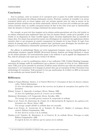 CONCLUSION 41
Conclusion
Avec la pratique, vient un moment o`u le concepteur peut se passer du mod`ele entit´es-associations
et produire directement des sch´emas relationnels corrects. Pourtant, continuer de travailler `a un niveau
conceptuel plutˆot qu’`a un niveau logique reste une tactique payante pour lui, dans la mesure o`u les
donn´ees pourtant stock´ees sous une forme relationnelle, doivent de nos jours ˆetre acc´ed´ees par des appli-
cations orient´ees objet. Le mod`ele conceptuel permet de faire le lien entre d’une part la repr´esentation
objet des donn´ees et d’autre le stockage relationnel des mˆemes donn´ees.
Par exemple, on peut tr`es bien imaginer qu’un sch´ema entit´es-associations soit d’un cˆot´e traduit en
un sch´ema relationnel puis impl´ement´e dans une base de donn´ees Oracle ; tandis qu’en parall`ele, il est
traduit en un diagramme de classe (mod`ele logique objet), lui-mˆeme impl´ement´e dans un ensemble de
classes Java. Ces classes Java permettent ensuite aux d´eveloppeurs de construire des applications clientes
orient´ees objet et qui attaquent de mani`ere transparente les donn´ees de la base Oracle. Il s’agit d’une
solution de passage entre la mod´elisation orient´ee objet (pertinente pour d´evelopper des interfaces gra-
phiques) et la mod´elisation relationnelle (pertinente pour g´erer les donn´ees).
Par ailleurs, la m´ethodologie Merise est certes typiquement fran¸caise, mais en Grande-Bretagne, la
m´ethodologie standard s’appelle SSADM (Structured Systems Analysis ans Design Method) et repose
sur les mˆemes principes. Les nord-am´ericains quant `a eux utilisent ce qu’on appelle des diagrammes de
ﬂux, dont les principes sont repris par la version 2 de Merise.
Aujourd’hui, ce sont les mod´elisations objets et leur uniﬁcation UML (Uniﬁed Modeling Language,
autrement dit langage uniﬁ´e de mod´elisation) qui se placent `a la pointe de l’´etat de l’art. Malheureuse-
ment, UML n’est qu’un ensemble de notations (d’ailleurs moins intuitives que celles des sch´emas entit´es-
associations7). La connaissance de ce langage ne permet donc pas au concepteur de faire l’´economie d’une
m´ethodologie de conception. Voil`a pourquoi il n’est pas anachronique de r´e-´editer en 2005 un document
sur des m´ethodes qui auront bientˆot 30 ans ;-)
R´ef´erences
[Akoka et Comyn-Wattiau] Akoka, J. et Comyn-Wattiau I. Conception de bases de donn´ees relation-
nelles. Vuibert Informatique.
Ce livre tr`es didactique contient de bon exercices sur la phase de conception d’un syst`eme d’in-
formation.
[Gabay] Gabay, J. Apprendre et pratiquer Merise. Masson, 1989.
Ce livre tr`es synth´etique permet de s’exercer sur la m´ethode.
[Matheron] Matheron, J.-P. Comprendre Merise. Eyrolles, 1994.
Cet ouvrage tr`es accessible permet vraiment de comprendre la m´ethode.
[Nanci et al.] Nanci, D., Espinasse, B., Cohen, B. et Heckenroth, H. Ing´enierie des syst`emes d’in-
formation avec Merise. Sybex, 1992.
Cet ouvrage complet d´etaille la m´ethode dans son ensemble.
[Panet et al.] Panet, G., Letouche, R. et Tardieu, H. Merise/2 : Mod`eles et techniques Merise
avanc´es. ´Edition d’organisation, 1994.
Ce livre d´ecrit la version 2 de la m´ethode.
[Tardieu et al.] Tardieu, H., Rochfeld, A. et Coletti, R. La m´ethode Merise. Principes et outils.
´Edition d’organisation, 1986.
Il s’agit-l`a du livre de r´ef´erence par les auteurs de la m´ethode.
7. qui sont facilement traduisibles en sch´emas UML, grˆace `a certains outils automatiques
 