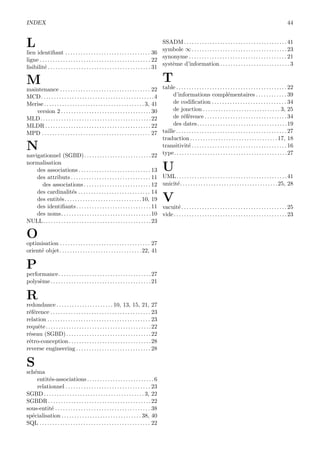 INDEX 44
L
lien identiﬁant . . . . . . . . . . . . . . . . . . . . . . . . . . . . . . . . . 36
ligne . . . . . . . . . . . . . . . . . . . . . . . . . . . . . . . . . . . . . . . . . . . 22
lisibilit´e . . . . . . . . . . . . . . . . . . . . . . . . . . . . . . . . . . . . . . . . 31
M
maintenance . . . . . . . . . . . . . . . . . . . . . . . . . . . . . . . . . . . 22
MCD. . . . . . . . . . . . . . . . . . . . . . . . . . . . . . . . . . . . . . . . . . . .4
Merise . . . . . . . . . . . . . . . . . . . . . . . . . . . . . . . . . . . . . . . 3, 41
version 2 . . . . . . . . . . . . . . . . . . . . . . . . . . . . . . . . . . . 30
MLD. . . . . . . . . . . . . . . . . . . . . . . . . . . . . . . . . . . . . . . . . . .22
MLDR . . . . . . . . . . . . . . . . . . . . . . . . . . . . . . . . . . . . . . . . . 22
MPD . . . . . . . . . . . . . . . . . . . . . . . . . . . . . . . . . . . . . . . . . . 27
N
navigationnel (SGBD). . . . . . . . . . . . . . . . . . . . . . . . . .22
normalisation
des associations . . . . . . . . . . . . . . . . . . . . . . . . . . . . 13
des attributs . . . . . . . . . . . . . . . . . . . . . . . . . . . . . . . 11
des associations . . . . . . . . . . . . . . . . . . . . . . . . . . 12
des cardinalit´es . . . . . . . . . . . . . . . . . . . . . . . . . . . . 14
des entit´es. . . . . . . . . . . . . . . . . . . . . . . . . . . . . .10, 19
des identiﬁants. . . . . . . . . . . . . . . . . . . . . . . . . . . . .11
des noms. . . . . . . . . . . . . . . . . . . . . . . . . . . . . . . . . . .10
NULL. . . . . . . . . . . . . . . . . . . . . . . . . . . . . . . . . . . . . . . . . .23
O
optimisation . . . . . . . . . . . . . . . . . . . . . . . . . . . . . . . . . . . 27
orient´e objet. . . . . . . . . . . . . . . . . . . . . . . . . . . . . . . .22, 41
P
performance. . . . . . . . . . . . . . . . . . . . . . . . . . . . . . . . . . . .27
polys`eme. . . . . . . . . . . . . . . . . . . . . . . . . . . . . . . . . . . . . . .21
R
redondance . . . . . . . . . . . . . . . . . . . . . . 10, 13, 15, 21, 27
r´ef´erence . . . . . . . . . . . . . . . . . . . . . . . . . . . . . . . . . . . . . . . 23
relation . . . . . . . . . . . . . . . . . . . . . . . . . . . . . . . . . . . . . . . . 23
requˆete. . . . . . . . . . . . . . . . . . . . . . . . . . . . . . . . . . . . . . . . .22
r´eseau (SGBD). . . . . . . . . . . . . . . . . . . . . . . . . . . . . . . . .22
r´etro-conception. . . . . . . . . . . . . . . . . . . . . . . . . . . . . . . .28
reverse engineering . . . . . . . . . . . . . . . . . . . . . . . . . . . . . 28
S
sch´ema
entit´es-associations . . . . . . . . . . . . . . . . . . . . . . . . . . 6
relationnel . . . . . . . . . . . . . . . . . . . . . . . . . . . . . . . . . 23
SGBD . . . . . . . . . . . . . . . . . . . . . . . . . . . . . . . . . . . . . . . 3, 22
SGBDR. . . . . . . . . . . . . . . . . . . . . . . . . . . . . . . . . . . . . . . .22
sous-entit´e . . . . . . . . . . . . . . . . . . . . . . . . . . . . . . . . . . . . . 38
sp´ecialisation . . . . . . . . . . . . . . . . . . . . . . . . . . . . . . . 38, 40
SQL . . . . . . . . . . . . . . . . . . . . . . . . . . . . . . . . . . . . . . . . . . . 22
SSADM. . . . . . . . . . . . . . . . . . . . . . . . . . . . . . . . . . . . . . . .41
symbole ∞. . . . . . . . . . . . . . . . . . . . . . . . . . . . . . . . . . . . .23
synonyme . . . . . . . . . . . . . . . . . . . . . . . . . . . . . . . . . . . . . . 21
syst`eme d’information . . . . . . . . . . . . . . . . . . . . . . . . . . . 3
T
table . . . . . . . . . . . . . . . . . . . . . . . . . . . . . . . . . . . . . . . . . . . 22
d’informations compl´ementaires . . . . . . . . . . . . 39
de codiﬁcation . . . . . . . . . . . . . . . . . . . . . . . . . . . . . 34
de jonction . . . . . . . . . . . . . . . . . . . . . . . . . . . . . . 3, 25
de r´ef´erence . . . . . . . . . . . . . . . . . . . . . . . . . . . . . . . . 34
des dates. . . . . . . . . . . . . . . . . . . . . . . . . . . . . . . . . . .19
taille . . . . . . . . . . . . . . . . . . . . . . . . . . . . . . . . . . . . . . . . . . . 27
traduction . . . . . . . . . . . . . . . . . . . . . . . . . . . . . . . . . . 17, 18
transitivit´e . . . . . . . . . . . . . . . . . . . . . . . . . . . . . . . . . . . . . 16
type. . . . . . . . . . . . . . . . . . . . . . . . . . . . . . . . . . . . . . . . . . . .27
U
UML. . . . . . . . . . . . . . . . . . . . . . . . . . . . . . . . . . . . . . . . . . .41
unicit´e. . . . . . . . . . . . . . . . . . . . . . . . . . . . . . . . . . . . . .25, 28
V
vacuit´e . . . . . . . . . . . . . . . . . . . . . . . . . . . . . . . . . . . . . . . . . 25
vide. . . . . . . . . . . . . . . . . . . . . . . . . . . . . . . . . . . . . . . . . . . .23
 