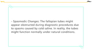 - Spasmodic Changes: The fallopian tubes might
appear obstructed during diagnostic procedures due
to spasms caused by cold saline. In reality, the tubes
might function normally under natural conditions.
 