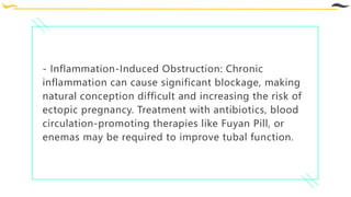 - Inflammation-Induced Obstruction: Chronic
inflammation can cause significant blockage, making
natural conception difficult and increasing the risk of
ectopic pregnancy. Treatment with antibiotics, blood
circulation-promoting therapies like Fuyan Pill, or
enemas may be required to improve tubal function.
 