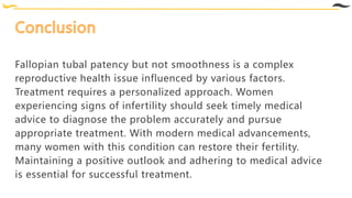 Fallopian tubal patency but not smoothness is a complex
reproductive health issue influenced by various factors.
Treatment requires a personalized approach. Women
experiencing signs of infertility should seek timely medical
advice to diagnose the problem accurately and pursue
appropriate treatment. With modern medical advancements,
many women with this condition can restore their fertility.
Maintaining a positive outlook and adhering to medical advice
is essential for successful treatment.
 