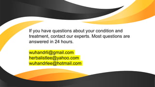 If you have questions about your condition and
treatment, contact our experts. Most questions are
answered in 24 hours.
wuhandrli@gmail.com
herbalistlee@yahoo.com
wuhandrlee@hotmail.com
 