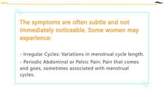 - Irregular Cycles: Variations in menstrual cycle length.
- Periodic Abdominal or Pelvic Pain: Pain that comes
and goes, sometimes associated with menstrual
cycles.
 