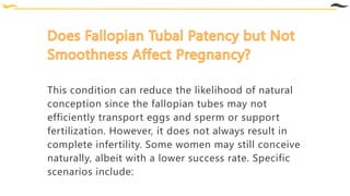 This condition can reduce the likelihood of natural
conception since the fallopian tubes may not
efficiently transport eggs and sperm or support
fertilization. However, it does not always result in
complete infertility. Some women may still conceive
naturally, albeit with a lower success rate. Specific
scenarios include:
 