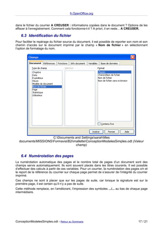 fr.OpenOffice.org


dans le fichier du courrier A CREUSER : informations copiées dans le document ? Options de les
effacer à l’enregistrement. Comment cela fonctionne-t-il ? A priori, il en reste... A CREUSER.

    6.3 Identification du fichier
Pour faciliter le repérage du fichier source du document, il est possible de reporter son nom et son
chemin d’accès sur le document imprimé par le champ « Nom de fichier » en sélectionnant
l’option de formatage du nom.




                     C:Documents and SettingssarahMes
  documentsMISSIONSFormaviaB2imalletteConceptionModelesSimples.odt (Valeur
                                   champ)


    6.4 Numérotation des pages
La numérotation automatique des pages et le nombre total de pages d’un document sont des
champs servis automatiquement. Ils sont souvent placés dans les titres courants. Il est possible
d’effectuer des calculs à partir de ces variables. Pour un courrier, la numérotation des pages x/n et
le report de la référence du courrier sur chaque page permet de s’assurer de l’intégrité du courrier
imprimé.
Ces champs ne sont à placer que sur les pages de suite, car lorsque la signature est sur la
première page, il est certain qu’il n’y a pas de suite.
Cette méthode remplace, en l’améliorant, l’impression des symboles .../... au bas de chaque page
intermédiaire.




ConceptionModelesSimples.odt - Retour au Sommaire                                            17 / 21
 