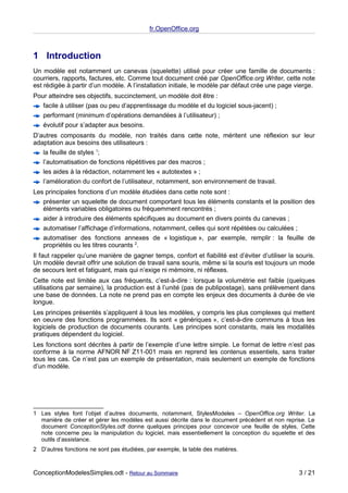 fr.OpenOffice.org



1 Introduction
Un modèle est notamment un canevas (squelette) utilisé pour créer une famille de documents :
courriers, rapports, factures, etc. Comme tout document créé par OpenOffice.org Writer, cette note
est rédigée à partir d’un modèle. A l’installation initiale, le modèle par défaut crée une page vierge.
Pour atteindre ses objectifs, succinctement, un modèle doit être :
   facile à utiliser (pas ou peu d’apprentissage du modèle et du logiciel sous-jacent) ;
   performant (minimum d’opérations demandées à l’utilisateur) ;
   évolutif pour s’adapter aux besoins.
D’autres composants du modèle, non traités dans cette note, méritent une réflexion sur leur
adaptation aux besoins des utilisateurs :
   la feuille de styles 1;
   l’automatisation de fonctions répétitives par des macros ;
   les aides à la rédaction, notamment les « autotextes » ;
   l’amélioration du confort de l’utilisateur, notamment, son environnement de travail.
Les principales fonctions d’un modèle étudiées dans cette note sont :
   présenter un squelette de document comportant tous les éléments constants et la position des
   éléments variables obligatoires ou fréquemment rencontrés ;
   aider à introduire des éléments spécifiques au document en divers points du canevas ;
   automatiser l’affichage d’informations, notamment, celles qui sont répétées ou calculées ;
   automatiser des fonctions annexes de « logistique », par exemple, remplir : la feuille de
   propriétés ou les titres courants 2.
Il faut rappeler qu’une manière de gagner temps, confort et fiabilité est d’éviter d’utiliser la souris.
Un modèle devrait offrir une solution de travail sans souris, même si la souris est toujours un mode
de secours lent et fatiguant, mais qui n’exige ni mémoire, ni réflexes.
Cette note est limitée aux cas fréquents, c’est-à-dire : lorsque la volumétrie est faible (quelques
utilisations par semaine), la production est à l’unité (pas de publipostage), sans prélèvement dans
une base de données. La note ne prend pas en compte les enjeux des documents à durée de vie
longue.
Les principes présentés s’appliquent à tous les modèles, y compris les plus complexes qui mettent
en oeuvre des fonctions programmées. Ils sont « génériques », c’est-à-dire communs à tous les
logiciels de production de documents courants. Les principes sont constants, mais les modalités
pratiques dépendent du logiciel.
Les fonctions sont décrites à partir de l’exemple d’une lettre simple. Le format de lettre n’est pas
conforme à la norme AFNOR NF Z11-001 mais en reprend les contenus essentiels, sans traiter
tous les cas. Ce n’est pas un exemple de présentation, mais seulement un exemple de fonctions
d’un modèle.




1 Les styles font l’objet d’autres documents, notamment, StylesModeles – OpenOffice.org Writer. La
  manière de créer et gérer les modèles est aussi décrite dans le document précédent et non reprise. Le
  document ConceptionStyles.odt donne quelques principes pour concevoir une feuille de styles, Cette
  note concerne peu la manipulation du logiciel, mais essentiellement la conception du squelette et des
  outils d’assistance.
2 D’autres fonctions ne sont pas étudiées, par exemple, la table des matières.



ConceptionModelesSimples.odt - Retour au Sommaire                                                 3 / 21
 