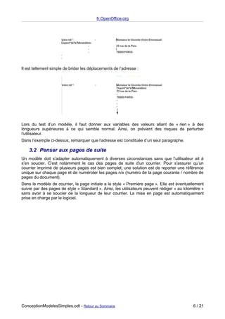 fr.OpenOffice.org




Il est tellement simple de brider les déplacements de l’adresse :




Lors du test d’un modèle, il faut donner aux variables des valeurs allant de « rien » à des
longueurs supérieures à ce qui semble normal. Ainsi, on prévient des risques de perturber
l’utilisateur.
Dans l’exemple ci-dessus, remarquer que l’adresse est constituée d’un seul paragraphe.

    3.2 Penser aux pages de suite
Un modèle doit s’adapter automatiquement à diverses circonstances sans que l’utilisateur ait à
s’en soucier. C’est notamment le cas des pages de suite d’un courrier. Pour s’assurer qu’un
courrier imprimé de plusieurs pages est bien complet, une solution est de reporter une référence
unique sur chaque page et de numéroter les pages n/x (numéro de la page courante / nombre de
pages du document).
Dans le modèle de courrier, la page initiale a le style « Première page ». Elle est éventuellement
suivie par des pages de style « Standard ». Ainsi, les utilisateurs peuvent rédiger « au kilomètre »
sans avoir à se soucier de la longueur de leur courrier. La mise en page est automatiquement
prise en charge par le logiciel.




ConceptionModelesSimples.odt - Retour au Sommaire                                             6 / 21
 