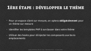 1ÈRE ÉTAPE : DÉVELOPPER LE THÈME
• Pour un espace client sur-mesure, on optera obligatoirement pour
un thème sur-mesure
• Identiﬁer les templates PHP à surclasser dans votre thème
• Utiliser des hooks pour réinjecter les composants aux bons
emplacements
AURÉLIEN DENIS & MICKAËL GRIS - WORDCAMP PARIS - 6 FÉVRIER 2016
 