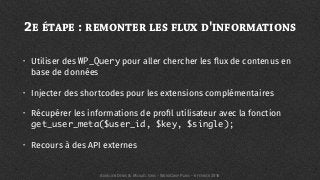 2E ÉTAPE : REMONTER LES FLUX D'INFORMATIONS
• Utiliser des WP_Query pour aller chercher les ﬂux de contenus en
base de données
• Injecter des shortcodes pour les extensions complémentaires
• Récupérer les informations de proﬁl utilisateur avec la fonction
get_user_meta($user_id, $key, $single);
• Recours à des API externes
AURÉLIEN DENIS & MICKAËL GRIS - WORDCAMP PARIS - 6 FÉVRIER 2016
 