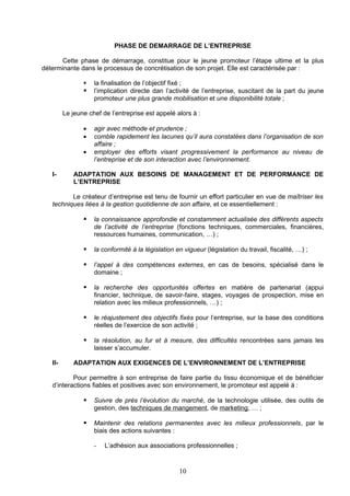 PHASE DE DEMARRAGE DE L’ENTREPRISE

      Cette phase de démarrage, constitue pour le jeune promoteur l’étape ultime et la plus
déterminante dans le processus de concrétisation de son projet. Elle est caractérisée par :

                   la finalisation de l’objectif fixé ;
                   l’implication directe dan l’activité de l’entreprise, suscitant de la part du jeune
                    promoteur une plus grande mobilisation et une disponibilité totale ;

         Le jeune chef de l’entreprise est appelé alors à :

                •   agir avec méthode et prudence ;
                •   comble rapidement les lacunes qu’il aura constatées dans l’organisation de son
                    affaire ;
                •   employer des efforts visant progressivement la performance au niveau de
                    l’entreprise et de son interaction avec l’environnement.

   I-       ADAPTATION AUX BESOINS DE MANAGEMENT ET DE PERFORMANCE DE
            L’ENTREPRISE

          Le créateur d’entreprise est tenu de fournir un effort particulier en vue de maîtriser les
   techniques liées à la gestion quotidienne de son affaire, et ce essentiellement :

                   la connaissance approfondie et constamment actualisée des différents aspects
                    de l’activité de l’entreprise (fonctions techniques, commerciales, financières,
                    ressources humaines, communication, …) ;

                   la conformité à la législation en vigueur (législation du travail, fiscalité, …) ;

                   l’appel à des compétences externes, en cas de besoins, spécialisé dans le
                    domaine ;

                   la recherche des opportunités offertes en matière de partenariat (appui
                    financier, technique, de savoir-faire, stages, voyages de prospection, mise en
                    relation avec les milieux professionnels, …) ;

                   le réajustement des objectifs fixés pour l’entreprise, sur la base des conditions
                    réelles de l’exercice de son activité ;

                   la résolution, au fur et à mesure, des difficultés rencontrées sans jamais les
                    laisser s’accumuler.

   II-      ADAPTATION AUX EXIGENCES DE L’ENVIRONNEMENT DE L’ENTREPRISE

           Pour permettre à son entreprise de faire partie du tissu économique et de bénéficier
   d’interactions fiables et positives avec son environnement, le promoteur est appelé à :

                   Suivre de près l’évolution du marché, de la technologie utilisée, des outils de
                    gestion, des techniques de mangement, de marketing, … ;

                   Maintenir des relations permanentes avec les milieux professionnels, par le
                    biais des actions suivantes :

                    -   L’adhésion aux associations professionnelles ;


                                                    10
 