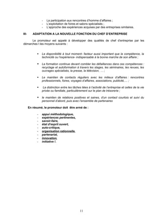 -   La participation aux rencontres d’homme d’affaires ;
                 -   L’exploitation de foires et salons spécialisés ;
                 -   L’approche des expériences acquises par des entreprises similaires.

III-      ADAPTATION A LA NOUVELLE FONCTION DU CHEF D’ENTREPRISE

      Le promoteur est appelé à développer des qualités de chef d’entreprise par les
démarches t les moyens suivants :


                La disponibilité à tout moment- facteur aussi important que la compétence, la
                 technicité ou l’expérience- indispensable à la bonne marche de son affaire ;

                La formation continue devant combler les défaillances dans ces compétences :
                 recyclage et autoformation à travers les stages, les séminaires, les revues, les
                 ouvrages spécialisés, la presse, la télévision, … ;

                Le maintien de contacts réguliers avec les milieux d’affaires : rencontres
                 professionnels, foires, voyages d’affaires, associations, publicité,… ;

                 La distinction entre les tâches liées à l’activité de l’entreprise et celles de la vie
                 privée ou familiale, particulièrement sur le plan de trésorerie ;

                le maintien de relations positives et saines, d’un contact courtois et suivi du
                 personnel d’abord, puis avec l’ensemble de partenaires

       En résumé, le promoteur doit être armé de :

             -   appui méthodologique,
             -   expériences pertinentes,
             -   savoir-faire,
             -   état d’esprit ouvert,
             -   auto-critique,
             -   organisation rationnelle,
             -   partenariat,
             -   innovation,
             -   initiative !.




                                                 11
 