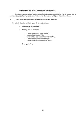 PHASE PRATIQUE DE CREATION D’ENTREPRISE

       Ce chapitre a pour objet d’éclaircir les différents types d’entreprise en vue de décider sur la
forme juridique de l’entreprise avant d’entamer les démarches juridiques et administratives.

I-      LES FORMES JURIDIQUES DES ENTREPRISE AU MAROC

     On retient, globalement trois types de forme juridique :

                   l’entreprise individuelle ;

                   l’entreprise sociétaire ;

                       -   La société en nom collectif (SNC)
                       -   La société anonyme (SA)
                       -   La société à responsabilité limitée (SARL) ;
                       -   La société en commandité simple ;
                       -   La société en commandité par action

                   la coopérative.




                                                  12
 