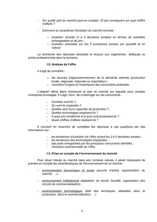 -   Sur quelle part du marché peut-on compter. Et par conséquent sur quel chiffre
          d’affaire ?

      -   Comment se caractérise l’évolution du marché convoité :

              o   évolution récente (3 à 5 dernières années) en termes de quantités
                  échangeables et de prix ;
              o   évolution prévisible sur les 5 prochaines années (en quantité et en
                  valeur).

       La recherche des réponses nécessite le recours aux organismes            étatiques ou
privés professionnels dans le domaine.

              I.2- Analyse de l’offre

      Il s’agit de connaître :

              o les sources d’approvisionnement de la demande estimée (production
                  locale, régionale, nationale ou importation) ;
              o   connaître l’origine et l’importance des concurrents potentiels.

        L’objectif ultime étant d’entrevoir la part du marché sur laquelle peut compter
l’entreprise envisagée. Il s’agit, donc, de s’interroger sur les concurrents :

              -   Combien sont-ils ?;
              -   Où sont-ils implantés ?;
              -   Quelles sont leurs capacités de production ?;
              -   Quelles technologies emploient-ils ?
              -   A quel prix vendent-ils et à quel coût produisent-ils ?;
              -   Quels chiffres d’affaire réalisent-ils ?

       Il convient en revanche de compléter les réponses à ces questions par des
informations sur :

              -   les tendances d’évolution de l’offre durant les 3 à 5 dernières années ;
              -   les tendances des technologies employées ;
              -   des parts enregistrées par les principaux concurrents identifiés ;
              -   l’évolution prévisionnelle de l’offre.

              I.3- Prise en compte de l’environnement du marché

       Pour situer l’étude du marché dans son contexte naturel, il serait nécessaire de
prendre en compte les caractéristiques de l’environnement de ce marché :

      -   environnement économique et social (pouvoir d’achat, segmentation du
          marché, …) ;

      -   environnement institutionnel (législation de travail, fiscalité, organisation des
          circuits de commercialisation) ;

      -   environnement technologique (état des techniques utilisables dans la
          production, dans la commercialisation, …)




                                          4
 