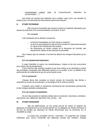 -   environnement  culturel        (type    de     comportements,       habitudes     de
           consommation, …)

        Une étude de marché bien élaborée est le meilleur appui pour une réussite du
projet et pour une demande de financement auprès des banques.

II-    ETUDE TECHNIQUE

               Elle concerne l’ensemble des moyens humains et matériels nécessaire pour
assurer la production et la commercialisation du produit, et sont :

               II.1- Le local

       Il est nécessaire de se décider à propos de :

               -   la formule d’exploitation du local (achat ou location) ;
               -   le choix le plus adéquat du site qui tient compte de ‘approvisionnements
                   en inputs et de l’écoulement des outputs;
               -   les dimensions en tenant compte de la dimension de l’activité, des
                   équipements utilisés et des extensions prévisibles.

       Pour chaque type de variante, il convient de déduire les charges financières qui en
découlent.

       II.2- Les équipements physiques

       Il s’agit d’identifier la nature, les caractéristiques, l’origine et les prix concurrents
pour chacun de ces équipements.
       Il faut chercher des solutions souples et pas trop chères et qui tiendraient compte
des avantages comparatifs des différentes options sur la qualité, le prix, la fiabilité et les
performances du matériel ainsi que du service après vente.

       II.3- Le personnel

     L’équipe devra être constitué en tenant compte de l’ensemble des tâches à
accomplir au niveau de la production, du stockage et de la vente du produit.

       Il faudrait, ainsi, établir un échéancier prévisionnel des recrutements prévisionnels
et des charges salariales subséquentes.

       II.4- Les moyens d’exploitation

      Ce sont des produits et matériels utilisés dans la production, fournitures, entretiens,
assurances, eau, téléphone, électricité, frais, primes, …etc.

III-   ETUDE FINANCIERE

                Elle est déterminante, du fait qu’elle permet de mettre en balance les
dépenses d’investissement et de fonctionnement qui se dégagent de l’étude technique et
les flux de recettes qui découlent de l’étude économique pour se prononcer sur la
rentabilité du projet.

              Le projet sera considéré comme « bancable » s’il engendre des recettes
suffisantes pour couvrir l’ensemble des dépenses (achats des matières, charges



                                           5
 