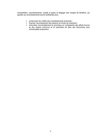 d’exploitation, amortissements, impôts à payer) et dégager des marges de bénéfice, qui
ajoutés aux amortissements seront suffisantes pour :


             rembourser les crédits des investissements éventuels ;
             financer l’accroissement des besoins en fonds de roulement ;
             rémunérer convenablement le promoteur en contrepartie des efforts fournis
              et des risques encourus et lui permettre de faire des économies pour
              d’éventuelles extensions.




                                       6
 