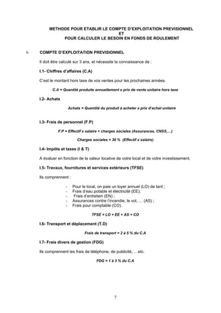 METHODE POUR ETABLIR LE COMPTE D’EXPLOITATION PREVISIONNEL
                                     ET
               POUR CALCULER LE BESOIN EN FONDS DE ROULEMENT


I-   COMPTE D’EXPLOITATION PREVISIONNEL

     Il doit être calculé sur 3 ans, et nécessite la connaissance de :

     I.1- Chiffres d’affaires (C.A)

     C’est le montant hors taxe de vos ventes pour les prochaines années.

            C.A = Quantité produite annuellement x prix de vente unitaire hors taxe

     I.2- Achats

                        Achats = Quantité du produit à acheter x prix d’achat unitaire


     I.3- Frais de personnel (F.P)

               F.P = Effectif x salaire + charges sociales (Assurances, CNSS,…)

                             Charges sociales = 30 % (Effectif x salaire)

     I.4- Impôts et taxes (I & T)

     A évaluer en fonction de la valeur locative de votre local et de votre investissement.

     I.5- Travaux, fournitures et services extérieurs (TFSE)

     Ils comprennent :

                    -     Pour le local, on paie un loyer annuel (LO) de tant ;
                    -     Frais d’eau potable et électricité (EE);
                    -     Frais d’entretien (EN) ;
                    -     Assurances contre l’incendie, le vol, … (AS) ;
                    -     Frais pour comptable (CO).

                                     TFSE = LO + EE + AS + CO

     I.6- Transport et déplacement (T.D)

                                 Frais de transport = 2 à 5 % du C.A

     I.7- Frais divers de gestion (FDG)

     Ils comprennent les frais de téléphone, de publicité, …etc.

                                        FDG = 1 à 3 % du C.A




                                                  7
 