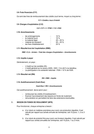 I.8- Frais financiers (F.F)

      Ce sont des frais de remboursement des crédits court terme, moyen ou long terme :

                                    F.F = Crédits x taux d’intérêt

      I.9- Charges d’exploitation (C.E)

                                C.E = F.P + I + TFSE + T.D + FDG

      I.10- Amortissements

             -   les aménagements                     :     10 %
             -   le materiel lourd                    :     10 %
             -   la materiel léger                    :     20 – 25 %
             -   materiel de transport                :     20 – 25 %
             -   les frais d’établissement            :     25 %

      I.11- Résultat brut de l’exploitation (RBE)

            RBE = C.A – Achats – Total des charges d’exploitation – Amortissments


      I.12- Impôts à payer

      Généralement, on paye :

             -   L’impôt sur les sociétés (IS);
             -   L’impôt général sur le revenu (IGR) : IGR = 14 à 46 % du bénéfice.
             -   La participation à la solidarité nationale : PSN = 10 % de l’IGR.

      I.13- Résultat net (RN)

                                        RN = RBE – Impôts

      I.14- Autofinancement (Cash-flow)

                                Cash-flow = RN + Amortissements

      Cet autofinancement devra servir pour :

             -   rembourser les crédits d’investissement ;
             -   financer l’accroissement des besoins en fonds de roulement;
             -   rémunération en permettant de faire des extensions éventuelles.

II-   BESOIN EN FONDS DE ROULEMENT (BFR)

      Pour fonctionner, chaque entreprise a besoin :

             a. d’un stock en matières premières pour avoir une production régulière. Il est
                calculé par rapport aux achats annuels de l’entreprise, soit 15 jours, 1, 2 ou 3
                mois.

             b. d’un stock de produits finis pour avoir une livraison régulière. Il est calculé par
                rapport aux ventes annuelles de l’entreprise, soit 15 jours, 1 ou 2 mois.


                                                  8
 