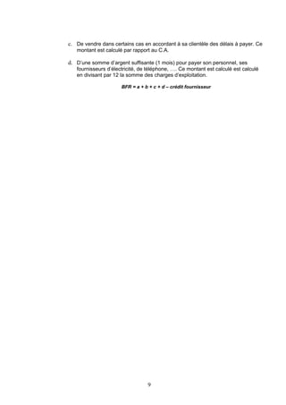 c. De vendre dans certains cas en accordant à sa clientèle des délais à payer. Ce
   montant est calculé par rapport au C.A.

d. D’une somme d’argent suffisante (1 mois) pour payer son personnel, ses
   fournisseurs d’électricité, de téléphone, …. Ce montant est calculé est calculé
   en divisant par 12 la somme des charges d’exploitation.

                      BFR = a + b + c + d – crédit fournisseur




                                 9
 