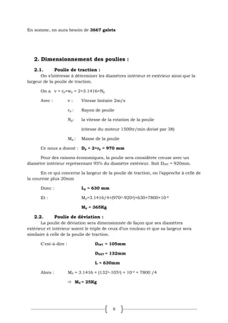 9
En somme, on aura besoin de 3667 galets
2. Dimensionnement des poulies :
2.1. Poulie de traction :
On s’intéresse à déterminer les diamètres intérieur et extérieur ainsi que la
largeur de la poulie de traction.
On a v = rp×wp = 2×3.1416×Np
Avec : v : Vitesse linéaire 2m/s
rp : Rayon de poulie
Np: la vitesse de la rotation de la poulie
(vitesse du moteur 1500tr/min divisé par 38)
Mp : Masse de la poulie
Ce nous a donné : Dp = 2×rp = 970 mm
Pour des raisons économiques, la poulie sera considérée creuse avec un
diamètre intérieur représentant 95% du diamètre extérieur. Soit DINT = 920mm.
En ce qui concerne la largeur de la poulie de traction, on l’approche à celle de
la courroie plus 20mm
Donc : Lp = 630 mm
Et : Mp=3.1416/4×(9702-9202)×630×7800×10-9
Mp = 365Kg
2.2. Poulie de déviation :
La poulie de déviation sera dimensionnée de façon que ses diamètres
extérieur et intérieur soient le triple de ceux d’un rouleau et que sa largeur sera
similaire à celle de la poulie de traction.
C'est-à-dire : DINT = 105mm
DEXT = 132mm
L = 630mm
Alors : Md = 3.1416 × (1322-1052) × 10-9 × 7800 /4
 Md = 25Kg
 