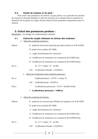10
2.3. Poulie de tension et de pied :
Pour avoir une puissance de moteur un peu petite, on a prendre les poulies
de tension et de pied similaire à celle de traction car à chaque fois on diminue le
diamètre de la poulie on risque d’avoir besoin d’une puissance importante pour le
moteur.
3. Calcul des puissances perdues :
Hypothèse : La charge est uniformément répartie
3.1. Calcul du couple résistant au niveau des rouleaux :
Dans les rouleaux porteurs :
Soient : P : poids de (courroie+minerai) par demi-mètre en N (P=235N)
P’: poids d’un rouleau (P’=20N)
α : angle d’inclinaison de convoyeur
δ : Coefficient de résistance au roulement (δ=0.00012m).
δ’ : Coefficient de résistance au roulement (δ=0.000156m).
On a : CR = P × cos(α) × δ en Nm
A.N : CR (Rouleau/bande) = 0,028N.m
Dans les roulements des rouleaux porteurs :
On a : CR(Roulements) = ( P+P’) × cos(α) ×δ
A.N CR(Roulements) = 0,04N.m
D’où : CR (Rouleaux porteurs) = 2174 × (0.028+0.04)
 CR (Rouleaux porteurs) = 148N.m
Dans les rouleaux de retour :
Soient : P : poids de la courroie par 640mm de longueur en N (P=55N)
P’: poids d’un rouleau (P’=20N)
α : angle d’inclinaison de convoyeur
δ : Coefficient de résistance au roulement (δ=0.00012m).
δ’ : Coefficient de résistance au roulement (δ=0.000275m).
On a : CR = P × cos(α) × δ en Nm
A.N : CR (Rouleau/bande) = 0,007N.m
 