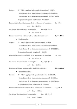 12
Soient : N : l’effort appliqué a la poulie de traction N= 25kN.
δ: coefficient de la résistance au roulement δ= 0.0001m.
δ’:coefficient de la résistance au roulement δ= 0.000135m.
P: poids de la poulie de traction, P = 3650N.
Le couple résultant du contact de la poulie avec la bande est : CTB =N .δ
A.N CTB = 2.5N.m
Au niveau des roulements on a de plus : CTR = (N+P) × δ’
A.N CTR = 3.9N.m
Le couple résistant total dans les poulies de traction est : CT = 6.4N.m
Poulie de pied :
Soient : N : l’effort appliqué a la poulie de pied N= 8kN.
δ: coefficient de la résistance au roulement δ= 0.0001m.
δ’:coefficient de la résistance au roulement δ= 0.000125m.
P: poids de la poulie de pied, P = 3650N.
Le couple résultant du contact de la poulie avec la bande est : CPB =N .δ
A.N CPB = 0.8N.m
Au niveau des roulements on a de plus : CPR = (N+P) × δ’
A.N CPR = 1.5N.m
Le couple résistant total dans les poulies de pied est : CP = 2.3N.m
Poulie de tension :
Soient : N : l’effort appliqué a la poulie de tension N= 13.2kN.
δ: coefficient de la résistance au roulement δ= 0.0001m.
δ’:coefficient de la résistance au roulement δ= 0.000125m.
P: poids de la poulie de tension, P = 3650N.
Le couple résultant du contact de la poulie avec la bande est : CTEB =N .δ
A.N CTEB = 1.3N.m
Au niveau des roulements on a de plus : CPR = (N+P) × δ’
A.N CTER = 2.1N.m
 