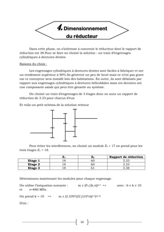 14
Dans cette phase, on s’intéresse à concevoir le réducteur dont le rapport de
réduction est 38.Pour se faire on choisit la solution : un train d’engrenages
cylindriques à dentures droites
Raisons du choix :
Les engrenages cylindriques à dentures droites sont faciles à fabriquer et ont
un rendement supérieur à 90%.Ils génèrent un peu de bruit mais ce n’est pas grave
car ce convoyeur sera installé loin des habitations. En outre, ils sont délaissés par
rapport aux engrenages cylindriques à dentures hélicoïdales mais ces derniers ont
une composante axiale qui peut être gênante au système.
On choisit un train d’engrenages de 3 étages donc on aura un rapport de
réduction de 3.33 pour chacun d’eux
Et voila un petit schéma de la solution retenue
Pour éviter les interférences, on choisit un module Z1 > 17 on prend pour les
trois étages Z1 = 18.
Z1 Z2 Rapport de réduction
Etage 1 18 60 3.33
Etage 2 18 60 3.33
Etage 3 18 61 3.38
Déterminons maintenant les modules pour chaque engrenage.
On utilise l’inéquation suivante : m ≥ (FT/(k.))0.5 => avec : 6 ≤ k ≤ 10
et =880 MPa.
On prend k = 10 => m ≥ (2.339*(2C/(10*))0.5)(2/3)
D’où :
4. Dimensionnement
du réducteur
 