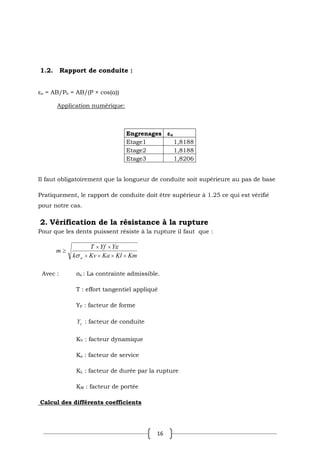 16
1.2. Rapport de conduite :
εα = AB/Pb = AB/(P × cos(α))
Application numérique:
Engrenages εα
Etage1 1,8188
Etage2 1,8188
Etage3 1,8206
Il faut obligatoirement que la longueur de conduite soit supérieure au pas de base
Pratiquement, le rapport de conduite doit être supérieur à 1.25 ce qui est vérifié
pour notre cas.
2. Vérification de la résistance à la rupture
Pour que les dents puissent résiste à la rupture il faut que :
Km
Kl
Ka
Kv
k
Y
Yf
T
m
a
Avec : σa : La contrainte admissible.
T : effort tangentiel appliqué
YF : facteur de forme
Y : facteur de conduite
KV : facteur dynamique
Ka : facteur de service
KL : facteur de durée par la rupture
KM : facteur de portée
Calcul des différents coefficients
 