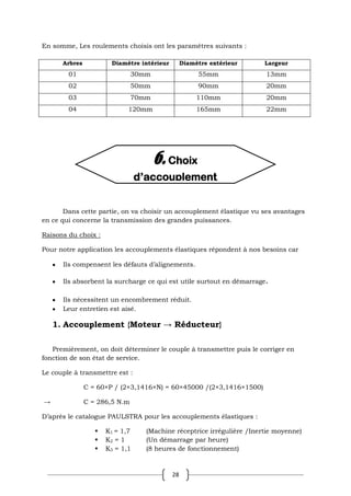 28
En somme, Les roulements choisis ont les paramètres suivants :
Arbres Diamètre intérieur Diamètre extérieur Largeur
01 30mm 55mm 13mm
02 50mm 90mm 20mm
03 70mm 110mm 20mm
04 120mm 165mm 22mm
Dans cette partie, on va choisir un accouplement élastique vu ses avantages
en ce qui concerne la transmission des grandes puissances.
Raisons du choix :
Pour notre application les accouplements élastiques répondent à nos besoins car
Ils compensent les défauts d’alignements.
Ils absorbent la surcharge ce qui est utile surtout en démarrage.
Ils nécessitent un encombrement réduit.
Leur entretien est aisé.
1. Accouplement {Moteur → Réducteur}
Premièrement, on doit déterminer le couple à transmettre puis le corriger en
fonction de son état de service.
Le couple à transmettre est :
C = 60×P / (2×3,1416×N) = 60×45000 /(2×3,1416×1500)
→ C = 286,5 N.m
D’après le catalogue PAULSTRA pour les accouplements élastiques :
 K1 = 1,7 (Machine réceptrice irrégulière /Inertie moyenne)
 K2 = 1 (Un démarrage par heure)
 K3 = 1,1 (8 heures de fonctionnement)
6. Choix
d’accouplement
 