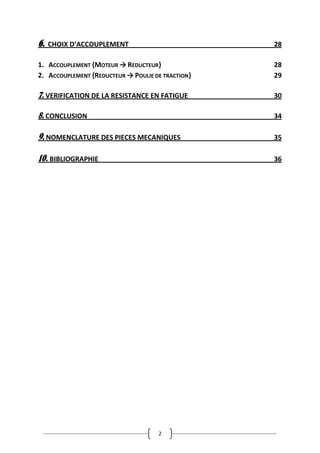 2
6. CHOIX D’ACCOUPLEMENT 28
1. ACCOUPLEMENT {MOTEUR → REDUCTEUR} 28
2. ACCOUPLEMENT {REDUCTEUR → POULIE DE TRACTION} 29
7. VERIFICATION DE LA RESISTANCE EN FATIGUE 30
8. CONCLUSION 34
9. NOMENCLATURE DES PIECES MECANIQUES 35
10. BIBLIOGRAPHIE 36
 