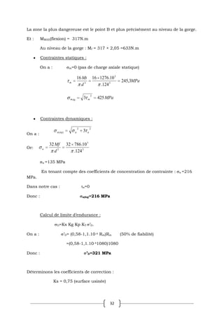 32
La zone la plus dangereuse est le point B et plus précisément au niveau de la gorge.
Et : MMAX(flexion) = 317N.m
Au niveau de la gorge : Mf = 317 × 2,05 =633N.m
Contraintes statiques :
On a : m=0 (pas de charge axiale statique)
MPa
d
Mt
m 3
,
245
124
.
10
.
1276
16
16
3
3
3
MPa
m
éq
m 425
3
2
Contraintes dynamiques :
On a :
2
2
)
( 3 a
a
éq
a
Or: 3
3
3
124
.
10
.
786
32
32
d
Mf
a
a =135 MPa
En tenant compte des coefficients de concentration de contrainte : a =216
MPa.
Dans notre cas : τa=0
Donc : a(éq)=216 MPa
Calcul de limite d’endurance :
D=Ks Kg Kp KT ’D.
On a : ’D= (0,58-1,1.10-4 Rm)Rm (50% de fiabilité)
=(0,58-1,1.10-41080)1080
Donc : ’D=321 MPa
Déterminons les coefficients de correction :
Ks = 0,75 (surface usinée)
 