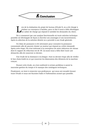 34
ors de la réalisation du projet de bureau d’étude II, on a été chargé à
réaliser un convoyeur à bandes, pour ce fait il nous a fallu développer
un cahier de charge qui répond et satisfait les demandes du client.
On a commencé par une analyse fonctionnelle où toute solution technique
possible est développée de façon à chercher ses avantages et ses inconvénients.
Après la sélection de la solution désirée on a procédé à une étude générale.
Un bilan de puissance à été nécessaire pour connaitre la puissance
consommée afin de pouvoir choisir un moteur qui répond au critère demandé.
Après cette étape, On s’est intéressé à la concepteur de notre réducteur de vitesse
dont le rapport de réduction est de 38. Là aussi nous a fallu faire toute une
démarche afin de concevoir ce dernier.
Une étude de la résistance à la fatigue était en dernier étape afin de vérifier
le bon choix établi en ce qui concerne les dimensions des éléments de la machine
conçue.
Durant cette étude, on s’est confronté à certain problème à savoir la
mauvaise gestion du temps et le manque des catalogues techniques.
Finalement, on tient à remercier nos professeurs qui nous ont encadré durant
toute l’étude et nous ont fournies l’aide et l’information autant que possible.
L
8. Conclusion
 