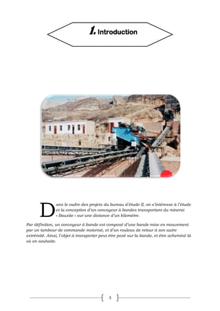 3
ans le cadre des projets du bureau d’étude II, on s’intéresse à l’étude
et la conception d’un convoyeur à bandes transportant du minerai
« Bauxite » sur une distance d’un kilomètre.
Par définition, un convoyeur à bande est composé d’une bande mise en mouvement
par un tambour de commande motorisé, et d’un rouleau de retour à son autre
extrémité. Ainsi, l’objet à transporter peut être posé sur la bande, et être acheminé là
où on souhaite.
D
1. Introduction
 