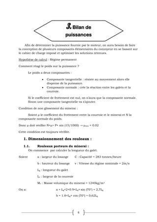 6
Afin de déterminer la puissance fournie par le moteur, on aura besoin de faire
la conception de plusieurs composants élémentaires du convoyeur en se basant sur
le cahier de charge imposé et optimiser les solutions retenues.
Hypothèse de calcul : Régime permanent
Comment réagi le poids sur la puissance ?
Le poids a deux composantes :
Composante tangentielle : résiste au mouvement alors elle
dispense de la puissance.
Composante normale : crée la réaction entre les galets et la
courroie.
Si le coefficient de frottement est nul, on n’aura que la composante normale.
Sinon une composante tangentielle va s’ajouter.
Condition de non glissement du minerai :
Soient µ le coefficient du frottement entre la courroie et le minerai et N la
composante normale du poids.
Donc µ doit vérifier N×µ> P× sin (15/1000) → µmin = 0.02
Cette condition est toujours vérifiée.
1. Dimensionnement des rouleaux :
1.1. Rouleaux porteurs du minerai :
On commence par calculer la longueur du galet.
Soient a : largeur du losange C : Capacité = 283 tonnes/heure
b : hauteur du losange v : Vitesse du régime nominale = 2m/s
Lg : longueur du galet
Lc : largeur de la courroie
Mv : Masse volumique du minerai = 1240kg/m3
On a: a = Lg+2×0.9×Lg× sin (70°) = 2,7Lg
b = 1.8×Lg× cos (70°) = 0,62Lg
3. Bilan de
puissances
 