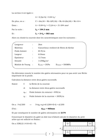 7
La section A est égale à :
A = 0,5(a+b) = 0.84 Lg
2
En plus, on a : C = dm/dt = MV×(dV/dt) = MV×A×(dx/dt) = MV×A×v
Donc : A = 0.84×Lg
2 = C/(A×v) = 31 694 mm2
Par la suite : Lg = 194.3 mm
Et : Lc = 3×Lg = 583 mm
Alors on choisit la courroie dont les caractéristiques sont les suivantes :
On détermine ensuite le nombre des galets nécessaires pour ne pas avoir une flèche
importante de la poulie.
Calculons la distance entre deux galets successifs.
Soient f: la flèche de la courroie
d: la distance entre deux galets successifs
qm : Poids linéaire du minerai = 85N/m
qc : Poids linéaire de la courroie = 385N/m
On a f<d/200 → 5×(qm+qc)×d4/(384×E×I) < d/200
D’où : dMAX = 460mm
Et par conséquent le nombre de galets nécessaires est 2174
Concernant le diamètre du galet on doit tout d’abord calculer le diamètre du petit
arbre qui est sollicité en flexion :
On a 32M/(3.1416×d3) < Re
Longueur : 2km
Matériau : Caoutchouc renforcé de fibres de Kevlar
Poids linéaire : 85 N/m
Largeur : 610mm
Epaisseur : 12.7mm
Densité : 1129Kg/m3
Module de Young : ELONG = 2GPa ETRANS = 500MPa
d
 