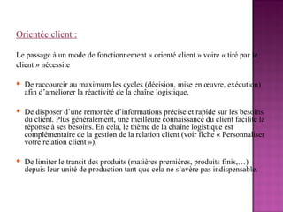 Orientée client :

Le passage à un mode de fonctionnement « orienté client » voire « tiré par le
client » nécessite

   De raccourcir au maximum les cycles (décision, mise en œuvre, exécution)
    afin d’améliorer la réactivité de la chaîne logistique,

   De disposer d’une remontée d’informations précise et rapide sur les besoins
    du client. Plus généralement, une meilleure connaissance du client facilite la
    réponse à ses besoins. En cela, le thème de la chaîne logistique est
    complémentaire de la gestion de la relation client (voir fiche « Personnaliser
    votre relation client »),

   De limiter le transit des produits (matières premières, produits finis,…)
    depuis leur unité de production tant que cela ne s’avère pas indispensable.
 