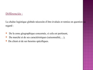 Différenciée :

La chaîne logistique globale nécessite d’être évaluée et remise en question au
regard :

   De la zone géographique concernée, si cela est pertinent,
   Du marché et de ses caractéristiques (saisonnalité,…),
   Du client et de ses besoins spécifiques.
 