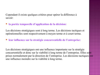 Cependant il existe quelques critères pour opérer la différence à
savoir:

   la portée temporelle d’application de la décision:

Les décisions stratégiques sont à long terme. Les décisions tactiques et
opérationnelles sont respectivement à moyen terme et à court terme.

   leur influence sur la stratégie concurrentielle de l’entreprise:


Les décisions stratégiques ont une influence importante sur la stratégie
concurrentielle et donc sur la viabilité à long terme de l’entreprise. Elles sont
prises normalement par la direction de l’entreprise. Les décisions tactiques ont
une influence moindre sur la viabilité à long terme.
 