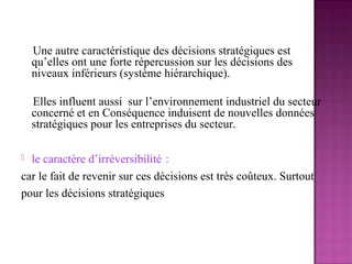 Une autre caractéristique des décisions stratégiques est
    qu’elles ont une forte répercussion sur les décisions des
    niveaux inférieurs (système hiérarchique).

    Elles influent aussi sur l’environnement industriel du secteur
    concerné et en Conséquence induisent de nouvelles données
    stratégiques pour les entreprises du secteur.

 le caractère d’irréversibilité :
car le fait de revenir sur ces décisions est très coûteux. Surtout
pour les décisions stratégiques
 