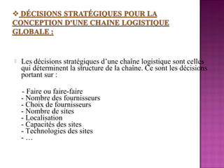    Les décisions stratégiques d’une chaîne logistique sont celles
    qui déterminent la structure de la chaîne. Ce sont les décisions
    portant sur :

    - Faire ou faire-faire
    - Nombre des fournisseurs
    - Choix de fournisseurs
    - Nombre de sites
    - Localisation
    - Capacités des sites
    - Technologies des sites
    -…
 