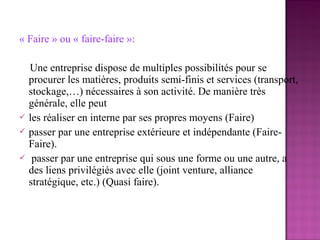 « Faire » ou « faire-faire »:

  Une entreprise dispose de multiples possibilités pour se
  procurer les matières, produits semi-finis et services (transport,
  stockage,…) nécessaires à son activité. De manière très
  générale, elle peut
 les réaliser en interne par ses propres moyens (Faire)
 passer par une entreprise extérieure et indépendante (Faire-
  Faire).
 passer par une entreprise qui sous une forme ou une autre, a
  des liens privilégiés avec elle (joint venture, alliance
  stratégique, etc.) (Quasi faire).
 